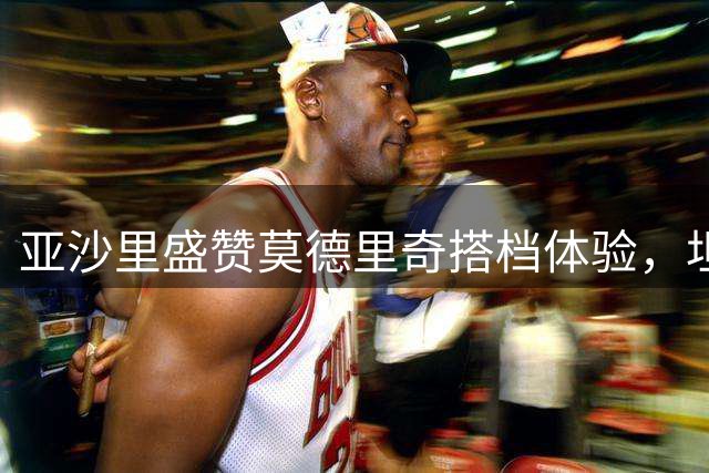 亚沙里盛赞莫德里奇搭档体验，坦言仍需提升