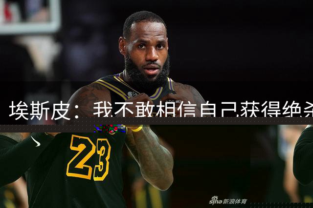 埃斯皮：我不敢相信自己获得绝杀机会，进球后的庆祝场面太疯狂