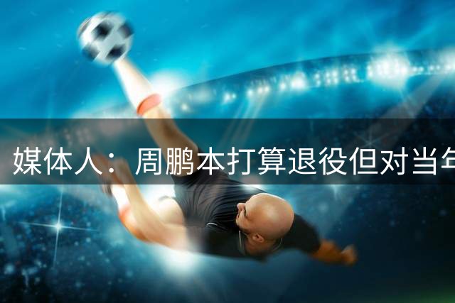 媒体人：周鹏本打算退役但对当年离开广东有遗憾 还想帮广东争冠