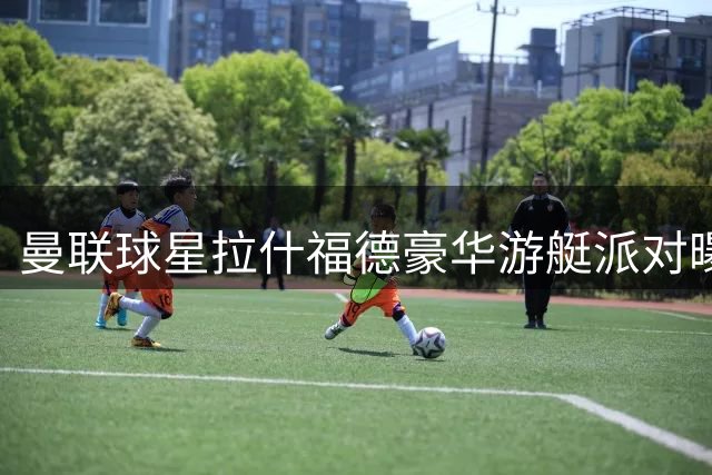 曼联球星拉什福德豪华游艇派对曝光 单身出游引热议