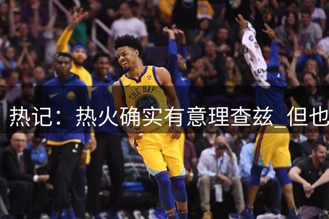 热记：热火确实有意理查兹 但也要看其他队是否开出全额保障合同