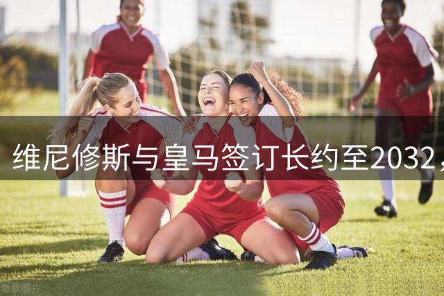 维尼修斯与皇马签订长约至2032，巴西飞翼锁定伯纳乌未来