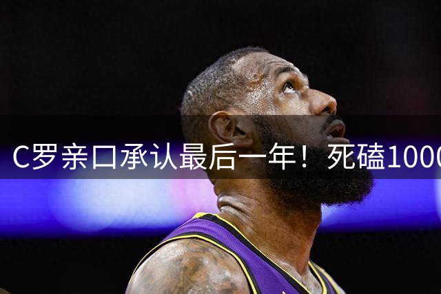 C罗亲口承认最后一年！死磕1000球不是数据，是给自己写传奇剧本